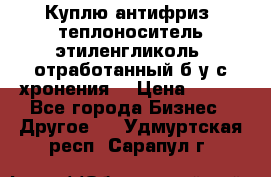  Куплю антифриз, теплоноситель этиленгликоль, отработанный б/у с хронения. › Цена ­ 100 - Все города Бизнес » Другое   . Удмуртская респ.,Сарапул г.